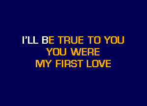 I'LL BE TRUE TO YOU
YOU WERE

MY FIRST LOVE