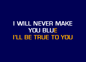 I WILL NEVER MAKE
YOU BLUE

I'LL BE TRUE TO YOU