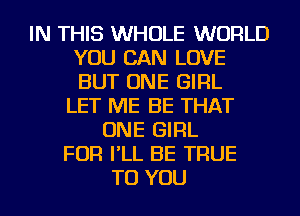 IN THIS WHOLE WORLD
YOU CAN LOVE
BUT ONE GIRL

LET ME BE THAT
ONE GIRL
FOR I'LL BE TRUE
TO YOU