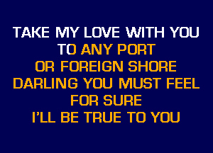 TAKE MY LOVE WITH YOU
TO ANY PORT
OR FOREIGN SHORE
DARLING YOU MUST FEEL
FOR SURE
I'LL BE TRUE TO YOU