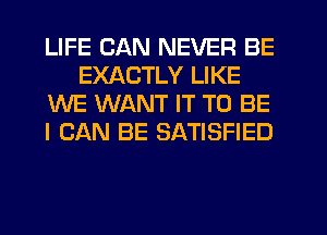 LIFE CAN NEVER BE
EXACTLY LIKE
WE WANT IT TO BE
I CAN BE SATISFIED
