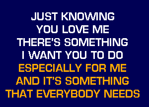 JUST KNOUVING
YOU LOVE ME
THERE'S SOMETHING
I WANT YOU TO DO
ESPECIALLY FOR ME
AND ITS SOMETHING
THAT EVERYBODY NEEDS