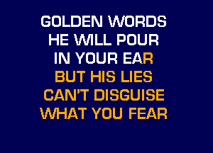 GOLDEN WORDS
HE WILL POUR
IN YOUR EAR
BUT HIS LIES
CANT DISGUISE
KNHAT YOU FEAR

g
