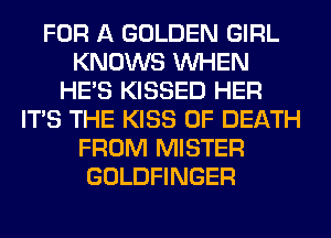 FOR A GOLDEN GIRL
KNOWS WHEN
HE'S KISSED HER
ITS THE KISS OF DEATH
FROM MISTER
GOLDFINGER