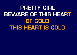 PRETTY GIRL
BEWARE OF THIS HEART
OF GOLD
THIS HEART IS COLD