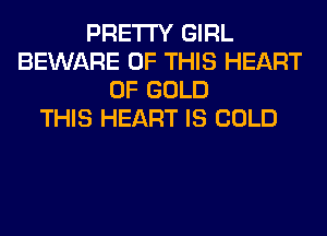 PRETTY GIRL
BEWARE OF THIS HEART
OF GOLD
THIS HEART IS COLD