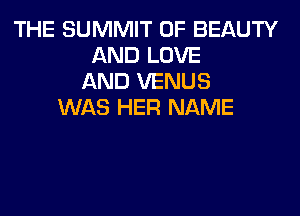 THE SUMMIT 0F BEAUTY
AND LOVE
AND VENUS
WAS HER NAME