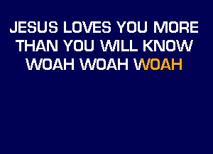 JESUS LOVES YOU MORE
THAN YOU WILL KNOW
WOAH WOAH WOAH