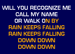 WILL YOU RECOGNIZE ME
CALL MY NAME
OR WALK 0N BY
RAIN KEEPS FALLING
RAIN KEEPS FALLING
DOWN DOWN
DOWN DOWN