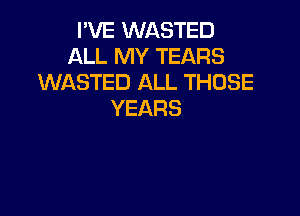 I'VE WASTED
ALL MY TEARS
WASTED ALL THOSE

YEARS