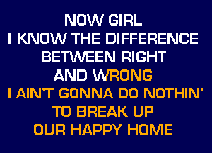 NOW GIRL
I KNOW THE DIFFERENCE
BETWEEN RIGHT

AND WRONG
I AIN'T GONNA DO NOTHIN'

T0 BREAK UP
OUR HAPPY HOME