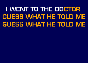 I WENT TO THE DOCTOR
GUESS WHAT HE TOLD ME
GUESS WHAT HE TOLD ME