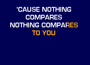 'CAUSE NOTHING
COMPARES
NOTHING COMPARES

TO YOU