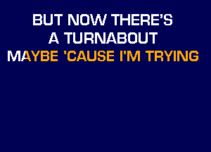 BUT NOW THERE'S

A TURNABOUT
MAYBE 'CAUSE I'M TRYING