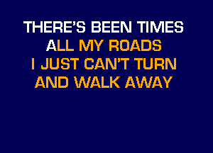 THERES BEEN TIMES
ALL MY ROADS
I JUST CAN'T TURN
AND WALK AWAY