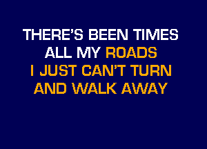 THERES BEEN TIMES
ALL MY ROADS
I JUST CAN'T TURN
AND WALK AWAY