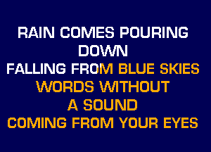 RAIN COMES POURING

DOWN
FALLING FROM BLUE SKIES

WORDS WITHOUT

A SOUND
COMING FROM YOUR EYES