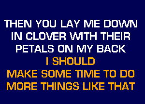 THEN YOU LAY ME DOWN
IN CLOVER WITH THEIR
PETALS ON MY BACK
I SHOULD
MAKE SOME TIME TO DO
MORE THINGS LIKE THAT