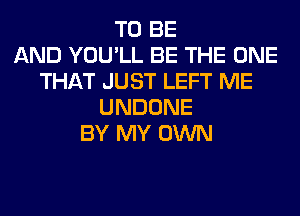 TO BE
AND YOU'LL BE THE ONE
THAT JUST LEFT ME
UNDONE
BY MY OWN