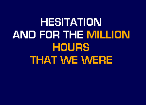 HESITATION
AND FOR THE MILLION
HOURS

THAT WE WERE