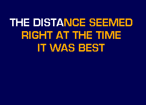 THE DISTANCE SEEMED
RIGHT AT THE TIME
IT WAS BEST