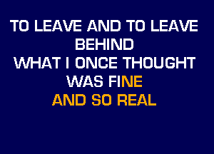 TO LEAVE AND TO LEAVE
BEHIND
WHAT I ONCE THOUGHT
WAS FINE
AND 80 REAL