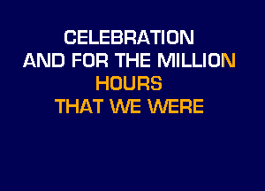 CELEBRATION
AND FOR THE MILLION
HOURS

THAT WE WERE