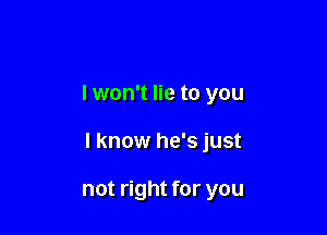 I won't lie to you

I know he's just

not right for you