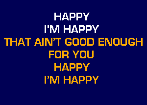 HAPPY
I'M HAPPY
THAT AIN'T GOOD ENOUGH

FOR YOU
HAPPY
I'M HAPPY