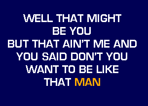 WELL THAT MIGHT
BE YOU
BUT THAT AIN'T ME AND
YOU SAID DON'T YOU
WANT TO BE LIKE
THAT MAN