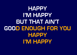 HAPPY
I'M HAPPY
BUT THAT AIN'T

GOOD ENOUGH FOR YOU
HAPPY
I'M HAPPY