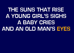 THE SUNS THAT RISE
A YOUNG GIRL'S SIGHS
A BABY CRIES
AND AN OLD MAN'S EYES