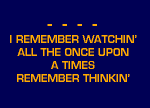 I REMEMBER WATCHIM
ALL THE ONCE UPON
A TIMES
REMEMBER THINKIM