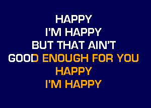 HAPPY
I'M HAPPY
BUT THAT AIMT

GOOD ENOUGH FOR YOU
HAPPY
I'M HAPPY