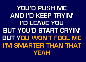 YOU'D PUSH ME
AND I'D KEEP TRYIN'
I'D LEAVE YOU
BUT YOU'D START CRYIN'
BUT YOU WON'T FOOL ME
I'M SMARTER THAN THAT
YEAH