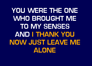 YOU WERE THE ONE
WHO BROUGHT ME
TO MY SENSES
AND I THANK YOU
NOW JUST LEAVE ME
ALONE