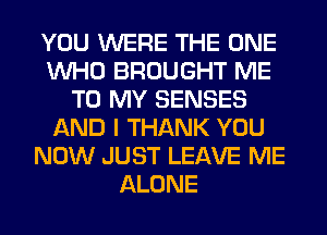 YOU WERE THE ONE
WHO BROUGHT ME
TO MY SENSES
AND I THANK YOU
NOW JUST LEAVE ME
ALONE