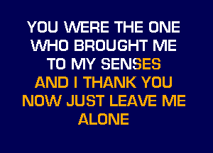 YOU WERE THE ONE
WHO BROUGHT ME
TO MY SENSES
AND I THANK YOU
NOW JUST LEAVE ME
ALONE