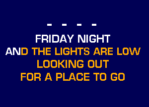 FRIDAY NIGHT
AND THE LIGHTS ARE LOW

LOOKING OUT
FOR A PLACE TO GO