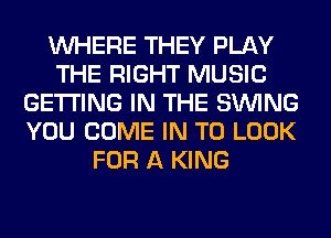 WHERE THEY PLAY
THE RIGHT MUSIC
GETTING IN THE SINlNG
YOU COME IN TO LOOK
FOR A KING