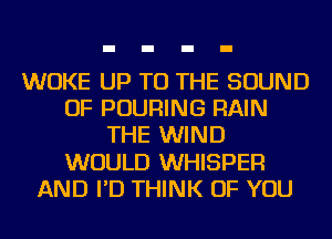 WUKE UP TO THE SOUND
OF POURING RAIN
THE WIND
WOULD WHISPER
AND I'D THINK OF YOU