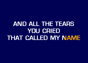 AND ALL THE TEARS
YOU CRIED

THAT CALLED MY NAME