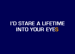 I'D STARE A LIFETIME

INTO YOUR EYES