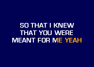 SO THAT I KNEW
THAT YOU WERE

MEANT FOR ME YEAH