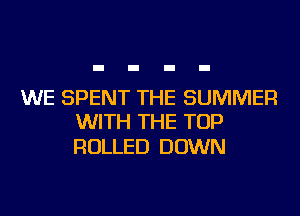 WE SPENT THE SUMMER
WITH THE TOP

ROLLED DOWN