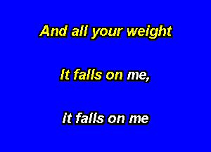 And all your weight

It falls on me,

it falls on me