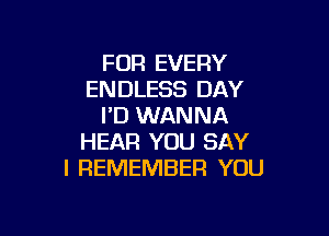 FOR EVERY
ENDLESS DAY
I'D WANNA

HEAR YOU SAY
I REMEMBER YOU