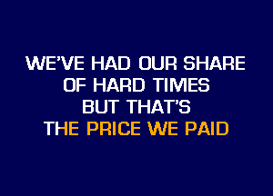 WE'VE HAD OUR SHARE
OF HARD TIMES
BUT THAT'S
THE PRICE WE PAID