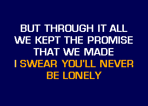 BUT THROUGH IT ALL
WE KEPT THE PROMISE
THAT WE MADE
I SWEAR YOU'LL NEVER
BE LONELY