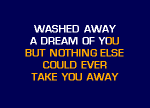 WASHED AWAY
A DREAM OF YOU
BUT NOTHING ELSE
COULD EVER
TAKE YOU AWAY

g